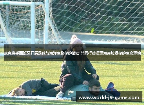 皮克携手西班牙开展足球与海洋生物保护活动 共同行动清理海岸垃圾保护生态环境 皮克携手西班牙开展足球与海洋生物保护活动 共同行动清理海岸垃圾保护生态环境