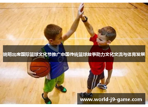 姚明出席国际篮球文化节推广中国传统篮球故事助力文化交流与体育发展 姚明出席国际篮球文化节推广中国传统篮球故事助力文化交流与体育发展