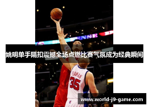姚明单手隔扣震撼全场点燃比赛气氛成为经典瞬间 姚明单手隔扣震撼全场点燃比赛气氛成为经典瞬间