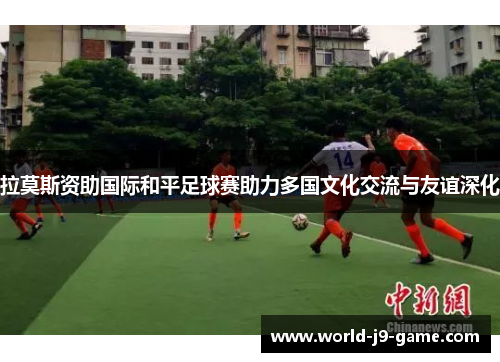 拉莫斯资助国际和平足球赛助力多国文化交流与友谊深化