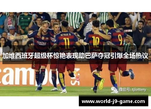 加维西班牙超级杯惊艳表现助巴萨夺冠引爆全场热议