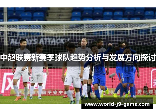 中超联赛新赛季球队趋势分析与发展方向探讨 中超联赛新赛季球队趋势分析与发展方向探讨