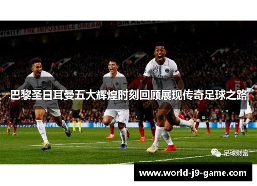 巴黎圣日耳曼五大辉煌时刻回顾展现传奇足球之路 巴黎圣日耳曼五大辉煌时刻回顾展现传奇足球之路