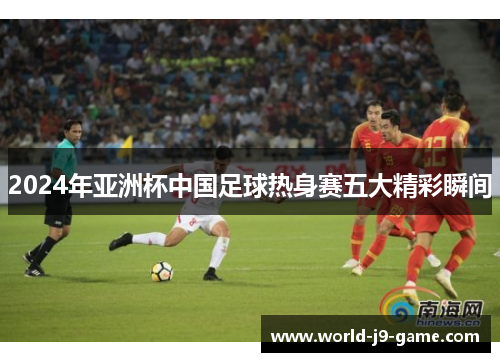 2024年亚洲杯中国足球热身赛五大精彩瞬间