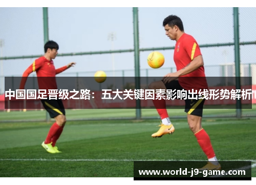 中国国足晋级之路:五大关键因素影响出线形势解析 中国国足晋级之路:五大关键因素影响出线形势解析