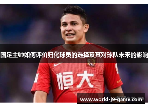 国足主帅如何评价归化球员的选择及其对球队未来的影响 国足主帅如何评价归化球员的选择及其对球队未来的影响