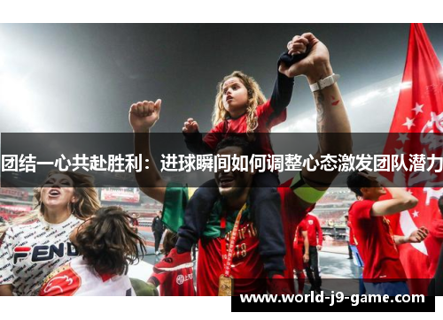 团结一心共赴胜利:进球瞬间如何调整心态激发团队潜力 团结一心共赴胜利:进球瞬间如何调整心态激发团队潜力