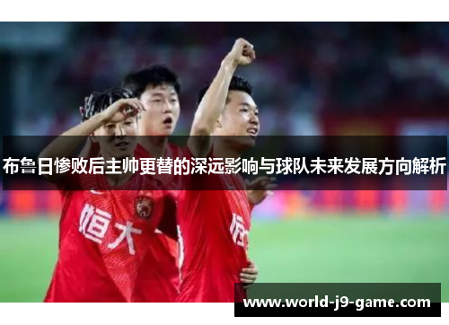 布鲁日惨败后主帅更替的深远影响与球队未来发展方向解析 布鲁日惨败后主帅更替的深远影响与球队未来发展方向解析