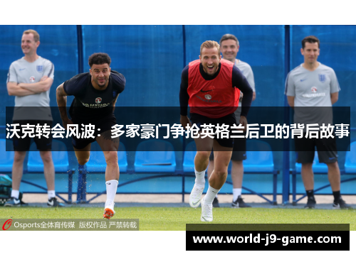 沃克转会风波:多家豪门争抢英格兰后卫的背后故事 沃克转会风波:多家豪门争抢英格兰后卫的背后故事
