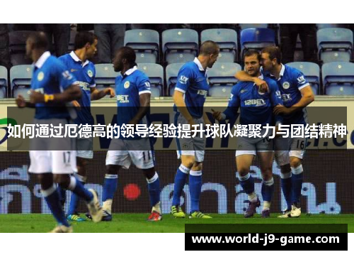 如何通过厄德高的领导经验提升球队凝聚力与团结精神 如何通过厄德高的领导经验提升球队凝聚力与团结精神