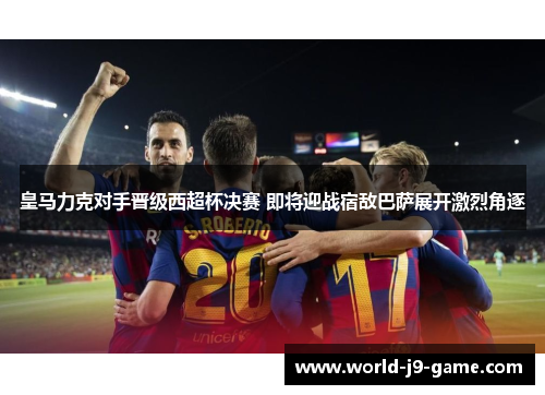 皇马力克对手晋级西超杯决赛 即将迎战宿敌巴萨展开激烈角逐