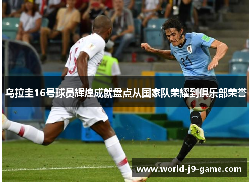 乌拉圭16号球员辉煌成就盘点从国家队荣耀到俱乐部荣誉