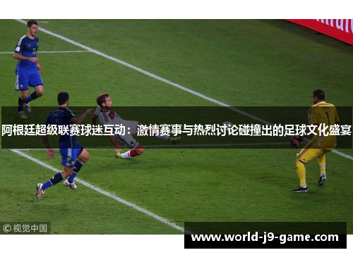 阿根廷超级联赛球迷互动:激情赛事与热烈讨论碰撞出的足球文化盛宴 阿根廷超级联赛球迷互动:激情赛事与热烈讨论碰撞出的足球文化盛宴