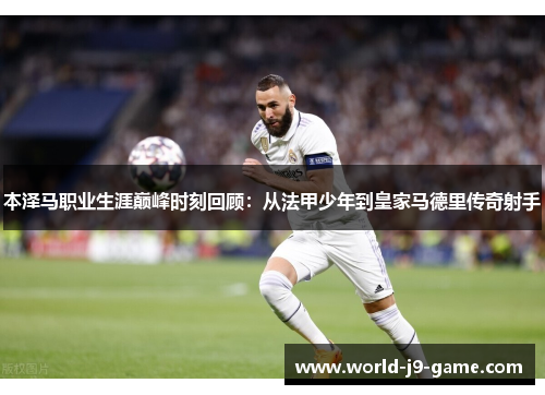本泽马职业生涯巅峰时刻回顾：从法甲少年到皇家马德里传奇射手