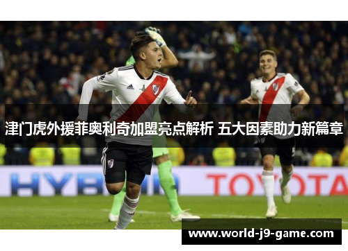 津门虎外援菲奥利奇加盟亮点解析 五大因素助力新篇章