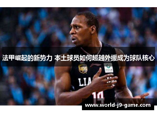 法甲崛起的新势力 本土球员如何超越外援成为球队核心