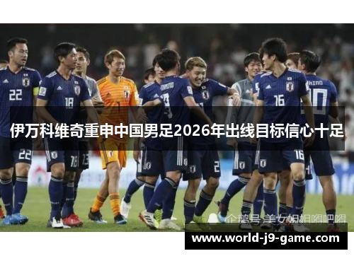 伊万科维奇重申中国男足2026年出线目标信心十足