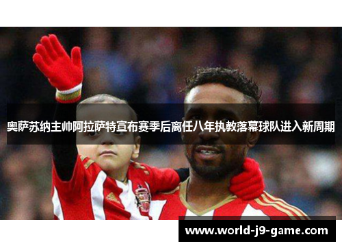 奥萨苏纳主帅阿拉萨特宣布赛季后离任八年执教落幕球队进入新周期